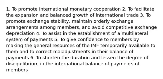 1. To promote international monetary cooperation 2. To facilitate the expansion and balanced growth of international trade 3. To promote exchange stability, maintain orderly exchange arrangements among members, and avoid competitive exchange depreciation 4. To assist in the establishment of a multilateral system of payments 5. To give confidence to members by making the general resources of the IMF temporarily available to them and to correct maladjustments in their balance of payments 6. To shorten the duration and lessen the degree of disequilibrium in the international balance of payments of members