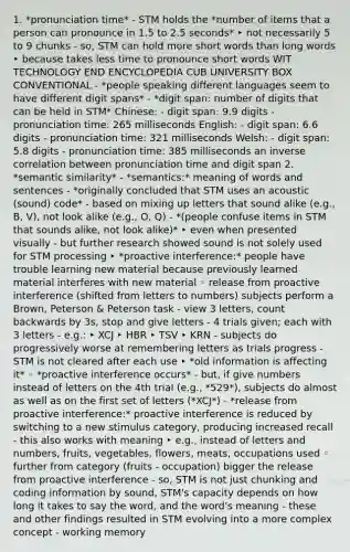 1. *pronunciation time* - STM holds the *number of items that a person can pronounce in 1.5 to 2.5 seconds* ‣ not necessarily 5 to 9 chunks - so, STM can hold more short words than long words ‣ because takes less time to pronounce short words WIT TECHNOLOGY END ENCYCLOPEDIA CUB UNIVERSITY BOX CONVENTIONAL - *people speaking different languages seem to have different digit spans* - *digit span: number of digits that can be held in STM* Chinese: - digit span: 9.9 digits - pronunciation time: 265 milliseconds English: - digit span: 6.6 digits - pronunciation time: 321 milliseconds Welsh: - digit span: 5.8 digits - pronunciation time: 385 milliseconds an inverse correlation between pronunciation time and digit span 2. *semantic similarity* - *semantics:* meaning of words and sentences - *originally concluded that STM uses an acoustic (sound) code* - based on mixing up letters that sound alike (e.g., B, V), not look alike (e.g., O, Q) - *(people confuse items in STM that sounds alike, not look alike)* ‣ even when presented visually - but further research showed sound is not solely used for STM processing ‣ *proactive interference:* people have trouble learning new material because previously learned material interferes with new material ◦ release from proactive interference (shifted from letters to numbers) subjects perform a Brown, Peterson & Peterson task - view 3 letters, count backwards by 3s, stop and give letters - 4 trials given; each with 3 letters - e.g.: ‣ XCJ ‣ HBR ‣ TSV ‣ KRN - subjects do progressively worse at remembering letters as trials progress - STM is not cleared after each use ‣ *old information is affecting it* ◦ *proactive interference occurs* - but, if give numbers instead of letters on the 4th trial (e.g., *529*), subjects do almost as well as on the first set of letters (*XCJ*) - *release from proactive interference:* proactive interference is reduced by switching to a new stimulus category, producing increased recall - this also works with meaning ‣ e.g., instead of letters and numbers, fruits, vegetables, flowers, meats, occupations used ◦ further from category (fruits - occupation) bigger the release from proactive interference - so, STM is not just chunking and coding information by sound, STM's capacity depends on how long it takes to say the word, and the word's meaning - these and other findings resulted in STM evolving into a more complex concept - working memory