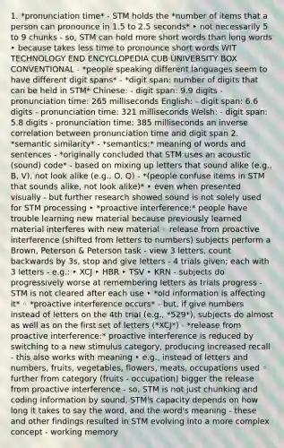 1. *pronunciation time* - STM holds the *number of items that a person can pronounce in 1.5 to 2.5 seconds* ‣ not necessarily 5 to 9 chunks - so, STM can hold more short words than long words ‣ because takes less time to pronounce short words WIT TECHNOLOGY END ENCYCLOPEDIA CUB UNIVERSITY BOX CONVENTIONAL - *people speaking different languages seem to have different digit spans* - *digit span: number of digits that can be held in STM* Chinese: - digit span: 9.9 digits - pronunciation time: 265 milliseconds English: - digit span: 6.6 digits - pronunciation time: 321 milliseconds Welsh: - digit span: 5.8 digits - pronunciation time: 385 milliseconds an inverse correlation between pronunciation time and digit span 2. *semantic similarity* - *semantics:* meaning of words and sentences - *originally concluded that STM uses an acoustic (sound) code* - based on mixing up letters that sound alike (e.g., B, V), not look alike (e.g., O, Q) - *(people confuse items in STM that sounds alike, not look alike)* ‣ even when presented visually - but further research showed sound is not solely used for STM processing ‣ *proactive interference:* people have trouble learning new material because previously learned material interferes with new material ◦ release from proactive interference (shifted from letters to numbers) subjects perform a Brown, Peterson & Peterson task - view 3 letters, count backwards by 3s, stop and give letters - 4 trials given; each with 3 letters - e.g.: ‣ XCJ ‣ HBR ‣ TSV ‣ KRN - subjects do progressively worse at remembering letters as trials progress - STM is not cleared after each use ‣ *old information is affecting it* ◦ *proactive interference occurs* - but, if give numbers instead of letters on the 4th trial (e.g., *529*), subjects do almost as well as on the first set of letters (*XCJ*) - *release from proactive interference:* proactive interference is reduced by switching to a new stimulus category, producing increased recall - this also works with meaning ‣ e.g., instead of letters and numbers, fruits, vegetables, flowers, meats, occupations used ◦ further from category (fruits - occupation) bigger the release from proactive interference - so, STM is not just chunking and coding information by sound, STM's capacity depends on how long it takes to say the word, and the word's meaning - these and other findings resulted in STM evolving into a more complex concept - working memory