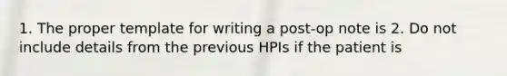 1. The proper template for writing a post-op note is 2. Do not include details from the previous HPIs if the patient is