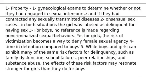 1- Property - 1- gynecological exams to determine whether or not they had engaged in sexual intercourse and if they had contracted any sexually transmitted diseases 2- onsensual sex cases—in both situations the girl was labeled as delinquent for having sex 3- For boys, no reference is made regarding noncriminalized sexual behaviors. Yet for girls, the risk of victimization becomes a way to deny female sexual agency 4- time in detention compared to boys 5- While boys and girls can exhibit many of the same risk factors for delinquency, such as family dysfunction, school failures, peer relationships, and substance abuse, the effects of these risk factors may resonate stronger for girls than they do for boys