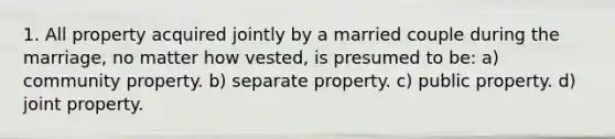 1. All property acquired jointly by a married couple during the marriage, no matter how vested, is presumed to be: a) community property. b) separate property. c) public property. d) joint property.