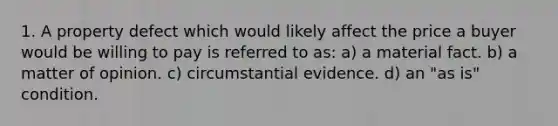 1. A property defect which would likely affect the price a buyer would be willing to pay is referred to as: a) a material fact. b) a matter of opinion. c) circumstantial evidence. d) an "as is" condition.