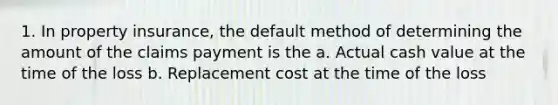 1. In property insurance, the default method of determining the amount of the claims payment is the a. Actual cash value at the time of the loss b. Replacement cost at the time of the loss