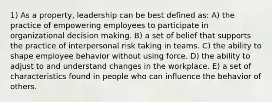 1) As a property, leadership can be best defined as: A) the practice of empowering employees to participate in organizational decision making. B) a set of belief that supports the practice of interpersonal risk taking in teams. C) the ability to shape employee behavior without using force. D) the ability to adjust to and understand changes in the workplace. E) a set of characteristics found in people who can influence the behavior of others.