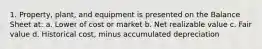 1. Property, plant, and equipment is presented on the Balance Sheet at: a. Lower of cost or market b. Net realizable value c. Fair value d. Historical cost, minus accumulated depreciation