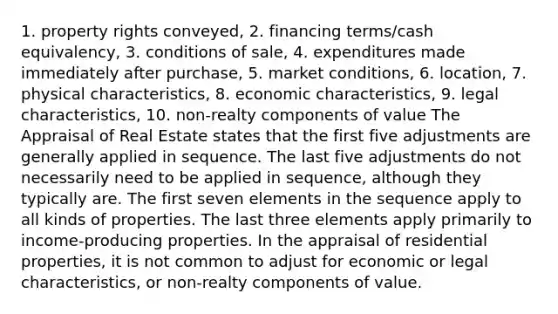 1. property rights conveyed, 2. financing terms/cash equivalency, 3. conditions of sale, 4. expenditures made immediately after purchase, 5. market conditions, 6. location, 7. physical characteristics, 8. economic characteristics, 9. legal characteristics, 10. non-realty components of value The Appraisal of Real Estate states that the first five adjustments are generally applied in sequence. The last five adjustments do not necessarily need to be applied in sequence, although they typically are. The first seven elements in the sequence apply to all kinds of properties. The last three elements apply primarily to income-producing properties. In the appraisal of residential properties, it is not common to adjust for economic or legal characteristics, or non-realty components of value.