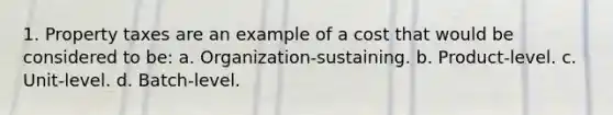 1. Property taxes are an example of a cost that would be considered to be: a. Organization-sustaining. b. Product-level. c. Unit-level. d. Batch-level.