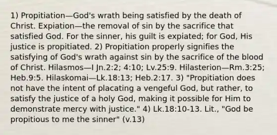 1) Propitiation—God's wrath being satisfied by the death of Christ. Expiation—the removal of sin by the sacrifice that satisfied God. For the sinner, his guilt is expiated; for God, His justice is propitiated. 2) Propitiation properly signifies the satisfying of God's wrath against sin by the sacrifice of the blood of Christ. Hilasmos—I Jn.2:2; 4:10; Lv.25:9. Hilasterion—Rm.3:25; Heb.9:5. Hilaskomai—Lk.18:13; Heb.2:17. 3) "Propitiation does not have the intent of placating a vengeful God, but rather, to satisfy the justice of a holy God, making it possible for Him to demonstrate mercy with justice." 4) Lk.18:10‑13. Lit., "God be propitious to me the sinner" (v.13)