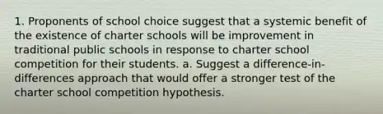 1. Proponents of school choice suggest that a systemic benefit of the existence of charter schools will be improvement in traditional public schools in response to charter school competition for their students. a. Suggest a difference-in-differences approach that would offer a stronger test of the charter school competition hypothesis.