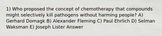 1) Who proposed the concept of chemotherapy that compounds might selectively kill pathogens without harming people? A) Gerhard Domagk B) Alexander Fleming C) Paul Ehrlich D) Selman Waksman E) Joseph Lister Answer