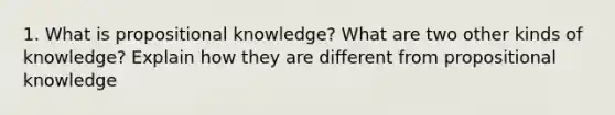 1. What is propositional knowledge? What are two other kinds of knowledge? Explain how they are different from propositional knowledge