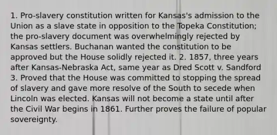 1. Pro-slavery constitution written for Kansas's admission to the Union as a slave state in opposition to the Topeka Constitution; the pro-slavery document was overwhelmingly rejected by Kansas settlers. Buchanan wanted the constitution to be approved but the House solidly rejected it. 2. 1857, three years after Kansas-Nebraska Act, same year as Dred Scott v. Sandford 3. Proved that the House was committed to stopping the spread of slavery and gave more resolve of the South to secede when Lincoln was elected. Kansas will not become a state until after the Civil War begins in 1861. Further proves the failure of popular sovereignty.