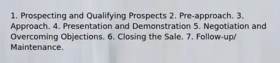 1. Prospecting and Qualifying Prospects 2. Pre-approach. 3. Approach. 4. Presentation and Demonstration 5. Negotiation and Overcoming Objections. 6. Closing the Sale. 7. Follow-up/ Maintenance.