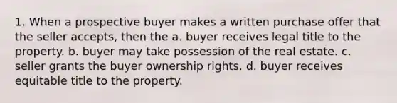 1. When a prospective buyer makes a written purchase offer that the seller accepts, then the a. buyer receives legal title to the property. b. buyer may take possession of the real estate. c. seller grants the buyer ownership rights. d. buyer receives equitable title to the property.