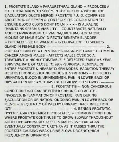 1. PROSTATE GLAND // PARAURETHRAL GLAND = PRODUCES A FLUID THAT MIX WITH SPERM IN THE URETHRA WHERE THE EJACULATORY DUCTS MERGE -PROSTATE FLUID: COMPRISES ABOUT 30% OF SEMEN & CONTROLS ITS COAGULATION TO ENSURE BLOOD CLOTS DONT FORM >>>> IS ALKALINE (MAINTAINS SPERM'S VIABILITY + COUNTERACTS NATURALLY ACIDIC ENVIRONMENT OF VAGINA/URETHRA) -LOCATION: MIDLINE OF MALE BODY, DIRECTLY BENEATH BLADDER =TYPICALLY SIZE OF WALNUT =IS EQUIVALENT TO SKENE'S GLAND IN FEMALE BODY ------------------------------------------------- 2. PROSTATE CANCER =1 IN 9 MALES DIAGNOSED =MOST COMMON CANCER AMONG MALES =AFFECTS MALES OVER 50 A. TREATMENT = HIGHLY TREATABLE IF DETECTED EARLY =5 YEAR SURVIVAL RATE OF CLOSE TO 99% -SURGICAL REMOVAL OF ENTIRE PROSTATE & NEARBY LYMPH NODES -RADIATION THERAPY -TESTOSTERONE-BLOCKING DRUGS B. SYMPTOMS = DIFFICULTY URINATING, BLOOD IN URINE/SEMEN, PAIN IN LOWER BACK OR HIPS =OFTEN NO SYMPTOMS (BC IT GROWS SO SLOWLY) ------------------------------------------------- 3. PROSTATITIS = NON-CANCEROUS CONDITION THAT CAN BE EITHER CHRONIC OR ACUTE -INVOLVES: INFLAMMATION OF PROSTATE, PAIN DURING EJACULATION OR URINATION, ONGOING PAIN IN LOWER BACK OR PELVIS =FREQUENTLY CAUSED BY URINARY TRACT INFECTION (UTI) ------------------------------------------------- 4. BENIGN PROSTATIC HYPERPLASIA ("ENLARGED PROSTATE") = COMMON CONDITION WHERE PROSTATE CONTINUES TO GROW SLOWLY THROUGHOUT ADULT LIFE =PRIMARILY AFFECTS MALES OVER 60 =CAN EVENTUALLY CONSTRICT URETHRA AS IT PASSES THRU THE PROSTATE CAUSING WEAK URINE FLOW, URGENCY/HIGH FREQUENCY IN URINATION