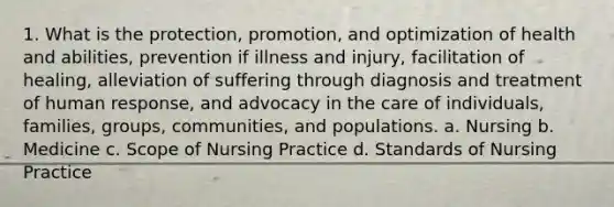 1. What is the protection, promotion, and optimization of health and abilities, prevention if illness and injury, facilitation of healing, alleviation of suffering through diagnosis and treatment of human response, and advocacy in the care of individuals, families, groups, communities, and populations. a. Nursing b. Medicine c. Scope of Nursing Practice d. Standards of Nursing Practice