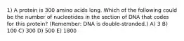 1) A protein is 300 amino acids long. Which of the following could be the number of nucleotides in the section of DNA that codes for this protein? (Remember: DNA is double-stranded.) A) 3 B) 100 C) 300 D) 500 E) 1800