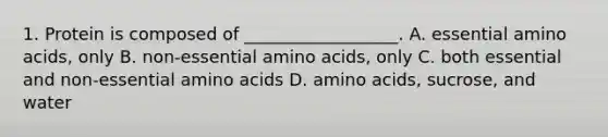 1. Protein is composed of __________________. A. essential amino acids, only B. non-essential amino acids, only C. both essential and non-essential amino acids D. amino acids, sucrose, and water