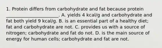 1. Protein differs from carbohydrate and fat because protein _______________________. A. yields 4 kcal/g and carbohydrate and fat both yield 9 kcal/g. B. is an essential part of a healthy diet; fat and carbohydrate are not. C. provides us with a source of nitrogen; carbohydrate and fat do not. D. is the main source of energy for human cells; carbohydrate and fat are not.