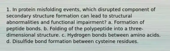 1. In protein misfolding events, which disrupted component of <a href='https://www.questionai.com/knowledge/kRddrCuqpV-secondary-structure' class='anchor-knowledge'>secondary structure</a> formation can lead to structural abnormalities and functional impairment? a. Formation of peptide bonds. b. Folding of the polypeptide into a three-dimensional structure. c. Hydrogen bonds between <a href='https://www.questionai.com/knowledge/k9gb720LCl-amino-acids' class='anchor-knowledge'>amino acids</a>. d. Disulfide bond formation between cysteine residues.