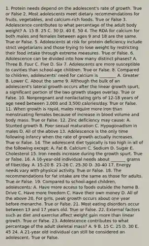 1. Protein needs depend on the adolescent's rate of growth. True or False 2. Most adolescents meet dietary recommendations for fruits, vegetables, and calcium-rich foods. True or False 3. Adolescence contributes to what percentage of the adult body weight? A. 15 B. 25 C. 30 D. 40 E. 50 4. The RDA for calcium for both males and females between ages 9 and 18 are the same. True or False. 5. Adolescents at risk for protein deficiency include strict vegetarians and those trying to lose weight by restricting their food intake through extreme measures. True or False. 6. Adolescence can be divided into how many distinct phases? A. Three B. Four C. Five D. Six 7. Adolescents are more susceptible to cavities than school-age children. True or False. 8. Compared to children, adolescents' need for calcium is ________ A. Greater B. Lower C. About the same 9. Although the bulk of an adolescent's lateral growth occurs after the linear growth spurt, a significant portion of the two growth stages overlap. True or False. 10. Nonpregnant and nonlactating girls of 12-18 years of age need between 3,000 and 3,500 calories/day. True or False. 11. When growth is rapid, males require more iron than menstruating females because of increase in blood volume and body mass. True or False. 12. Zinc deficiency may cause: A. Stunted growth B. Poor sexual maturation C. Hypogonadism in males D. All of the above 13. Adolescence is the only time following infancy when the rate of growth actually increases. True or False. 14. The adolescent diet typically is too high in all of the following except: A. Fat B. Calcium C. Sodium D. Sugar E. Cholesterol 15. Iron needs increase during the growth spurt. True or False. 16. A 16-year-old individual needs about _______ grams of fiber/day. A. 15-20 B. 21-26 C. 25-30 D. 30-40 17. Energy needs vary with physical activity. True or False. 18. The recommendations for fat intake are the same as those for adults. True or False. 19. Compared to school-aged children, adolescents: A. Have more access to foods outside the home B. Drive C. Have more freedom C. Have their own money D. All of the above 20. For girls, peak growth occurs about one year before menarche. True or False. 21. Most eating disorders occur between 13 and 17 years old. True or False. 22. External factors such as diet and exercise affect weight gain more than linear growth. True or False. 23. Adolescence contributes to what percentage of the adult skeletal mass? A. 9 B. 15 C. 25 D. 30 E. 45 24. A 21-year old individual can still be considered an adolescent. True or False.