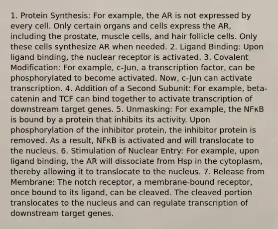 1. <a href='https://www.questionai.com/knowledge/kVyphSdCnD-protein-synthesis' class='anchor-knowledge'>protein synthesis</a>: For example, the AR is not expressed by every cell. Only certain organs and cells express the AR, including the prostate, muscle cells, and hair follicle cells. Only these cells synthesize AR when needed. 2. Ligand Binding: Upon ligand binding, the nuclear receptor is activated. 3. <a href='https://www.questionai.com/knowledge/ktCxzJz1jA-covalent-modification' class='anchor-knowledge'>covalent modification</a>: For example, c-Jun, a transcription factor, can be phosphorylated to become activated. Now, c-Jun can activate transcription. 4. Addition of a Second Subunit: For example, beta-catenin and TCF can bind together to activate transcription of downstream target genes. 5. Unmasking: For example, the NFκB is bound by a protein that inhibits its activity. Upon phosphorylation of the inhibitor protein, the inhibitor protein is removed. As a result, NFκB is activated and will translocate to the nucleus. 6. Stimulation of Nuclear Entry: For example, upon ligand binding, the AR will dissociate from Hsp in the cytoplasm, thereby allowing it to translocate to the nucleus. 7. Release from Membrane: The notch receptor, a membrane-bound receptor, once bound to its ligand, can be cleaved. The cleaved portion translocates to the nucleus and can regulate transcription of downstream target genes.