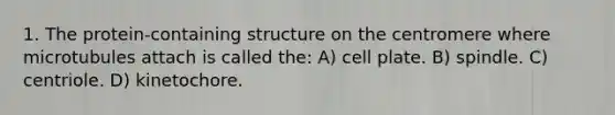 1. The protein-containing structure on the centromere where microtubules attach is called the: A) cell plate. B) spindle. C) centriole. D) kinetochore.