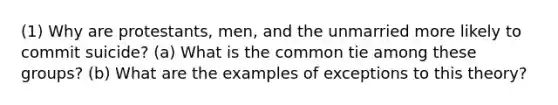 (1) Why are protestants, men, and the unmarried more likely to commit suicide? (a) What is the common tie among these groups? (b) What are the examples of exceptions to this theory?