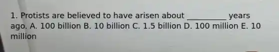 1. Protists are believed to have arisen about __________ years ago. A. 100 billion B. 10 billion C. 1.5 billion D. 100 million E. 10 million