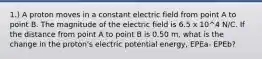 1.) A proton moves in a constant electric field from point A to point B. The magnitude of the electric field is 6.5 x 10^4 N/C. If the distance from point A to point B is 0.50 m, what is the change in the proton's electric potential energy, EPEa- EPEb?