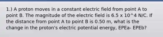 1.) A proton moves in a constant electric field from point A to point B. The magnitude of the electric field is 6.5 x 10^4 N/C. If the distance from point A to point B is 0.50 m, what is the change in the proton's electric potential energy, EPEa- EPEb?