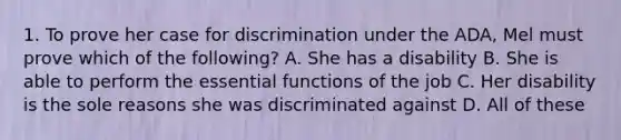 1. To prove her case for discrimination under the ADA, Mel must prove which of the following? A. She has a disability B. She is able to perform the essential functions of the job C. Her disability is the sole reasons she was discriminated against D. All of these