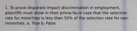 1. To prove disparate impact discrimination in employment, plaintiffs must show in their prima facie case that the selection rate for minorities is less than 50% of the selection rate for non-minorities. a. True b. False