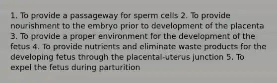 1. To provide a passageway for sperm cells 2. To provide nourishment to the embryo prior to development of the placenta 3. To provide a proper environment for the development of the fetus 4. To provide nutrients and eliminate waste products for the developing fetus through the placental-uterus junction 5. To expel the fetus during parturition