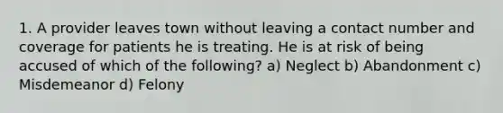 1. A provider leaves town without leaving a contact number and coverage for patients he is treating. He is at risk of being accused of which of the following? a) Neglect b) Abandonment c) Misdemeanor d) Felony