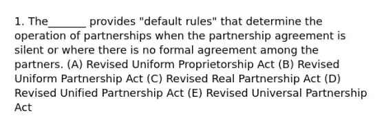 1. The_______ provides "default rules" that determine the operation of partnerships when the partnership agreement is silent or where there is no formal agreement among the partners. (A) Revised Uniform Proprietorship Act (B) Revised Uniform Partnership Act (C) Revised Real Partnership Act (D) Revised Unified Partnership Act (E) Revised Universal Partnership Act