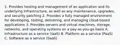 1. Provides hosting and management of an application and its underlying infrastructure, as well as any maintenance, upgrades, and security patching 2. Provides a fully managed environment for developing, testing, delivering, and managing cloud-based applications 3. Provides servers and virtual machines, storage, networks, and operating systems on a pay-as-you-go basis A. Infrastructure as a service (IaaS) B. Platform as a service (PaaS) C. Software as a service (SaaS)