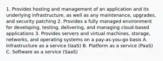 1. Provides hosting and management of an application and its underlying infrastructure, as well as any maintenance, upgrades, and security patching 2. Provides a fully managed environment for developing, testing, delivering, and managing cloud-based applications 3. Provides servers and virtual machines, storage, networks, and operating systems on a pay-as-you-go basis A. Infrastructure as a service (IaaS) B. Platform as a service (PaaS) C. Software as a service (SaaS)