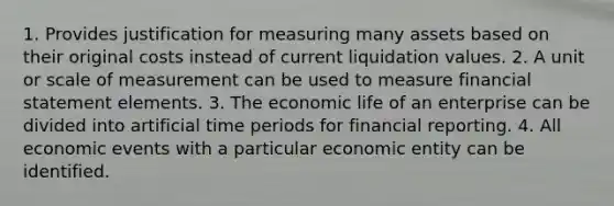 1. Provides justification for measuring many assets based on their original costs instead of current liquidation values. 2. A unit or scale of measurement can be used to measure financial statement elements. 3. The economic life of an enterprise can be divided into artificial time periods for financial reporting. 4. All economic events with a particular economic entity can be identified.