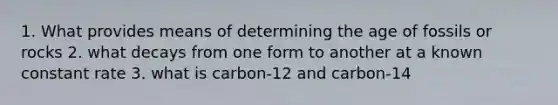 1. What provides means of determining the age of fossils or rocks 2. what decays from one form to another at a known constant rate 3. what is carbon-12 and carbon-14