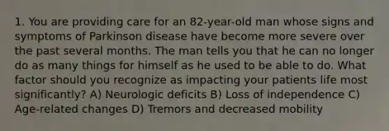 1. You are providing care for an 82-year-old man whose signs and symptoms of Parkinson disease have become more severe over the past several months. The man tells you that he can no longer do as many things for himself as he used to be able to do. What factor should you recognize as impacting your patients life most significantly? A) Neurologic deficits B) Loss of independence C) Age-related changes D) Tremors and decreased mobility