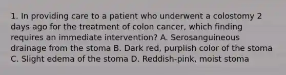 1. In providing care to a patient who underwent a colostomy 2 days ago for the treatment of colon cancer, which finding requires an immediate intervention? A. Serosanguineous drainage from the stoma B. Dark red, purplish color of the stoma C. Slight edema of the stoma D. Reddish-pink, moist stoma