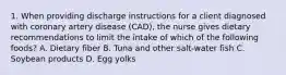 1. When providing discharge instructions for a client diagnosed with coronary artery disease (CAD), the nurse gives dietary recommendations to limit the intake of which of the following foods? A. Dietary fiber B. Tuna and other salt-water fish C. Soybean products D. Egg yolks