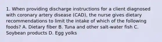 1. When providing discharge instructions for a client diagnosed with coronary artery disease (CAD), the nurse gives dietary recommendations to limit the intake of which of the following foods? A. Dietary fiber B. Tuna and other salt-water fish C. Soybean products D. Egg yolks