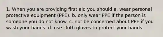 1. When you are providing first aid you should a. wear personal protective equipment (PPE). b. only wear PPE if the person is someone you do not know. c. not be concerned about PPE if you wash your hands. d. use cloth gloves to protect your hands.