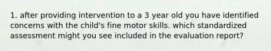 1. after providing intervention to a 3 year old you have identified concerns with the child's fine motor skills. which standardized assessment might you see included in the evaluation report?