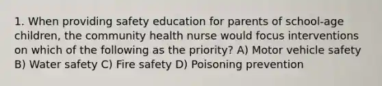 1. When providing safety education for parents of school-age children, the community health nurse would focus interventions on which of the following as the priority? A) Motor vehicle safety B) Water safety C) Fire safety D) Poisoning prevention