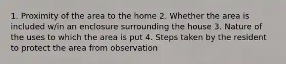 1. Proximity of the area to the home 2. Whether the area is included w/in an enclosure surrounding the house 3. Nature of the uses to which the area is put 4. Steps taken by the resident to protect the area from observation