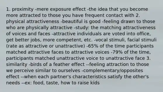 1. proximity -mere exposure effect -the idea that you become more attracted to those you have frequent contact with 2. physical attractiveness -beautiful is good -feeling drawn to those who are physically attractive -study: the matching attractiveness of voices and faces -attractive individuals are voted into office, get better jobs, more competent, etc. -vocal stimuli, facial stimuli (rate as attractive or unattractive) -65% of the time participants matched attractive faces to attractive voices -79% of the time, participants matched unattractive voice to unattractive face 3. similarity -birds of a feather effect --feeling attraction to those we perceive similar to ourselves -complementary/opposites effect --when each partner's characteristics satisfy the other's needs --ex: food, taste, how to raise kids